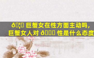 🦟 巨蟹女在性方面主动吗,巨蟹女人对 🐎 性是什么态度